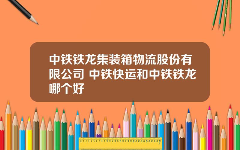 中铁铁龙集装箱物流股份有限公司 中铁快运和中铁铁龙哪个好